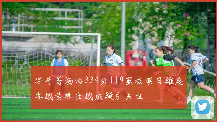 字母哥场均334分119篮板明日雄鹿客战黄蜂出战成疑引关注