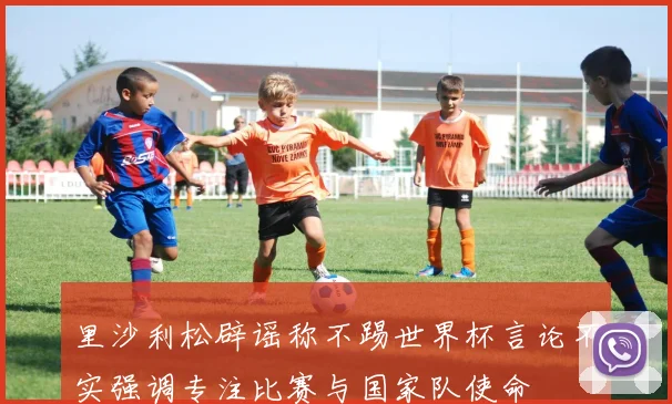 里沙利松辟谣称不踢世界杯言论不实强调专注比赛与国家队使命