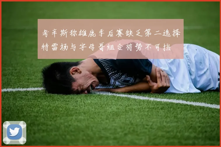 考辛斯称雄鹿季后赛缺乏第二选择特雷杨与字母哥组合将势不可挡