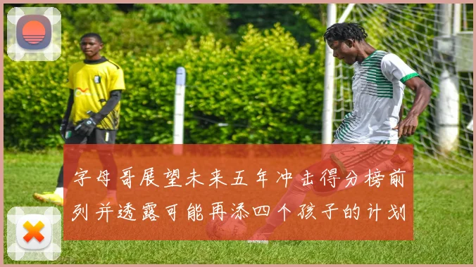 字母哥展望未来五年冲击得分榜前列并透露可能再添四个孩子的计划