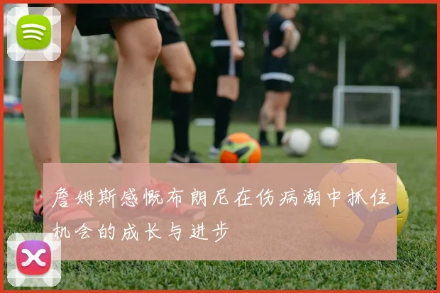 詹姆斯感慨布朗尼在伤病潮中抓住机会的成长与进步