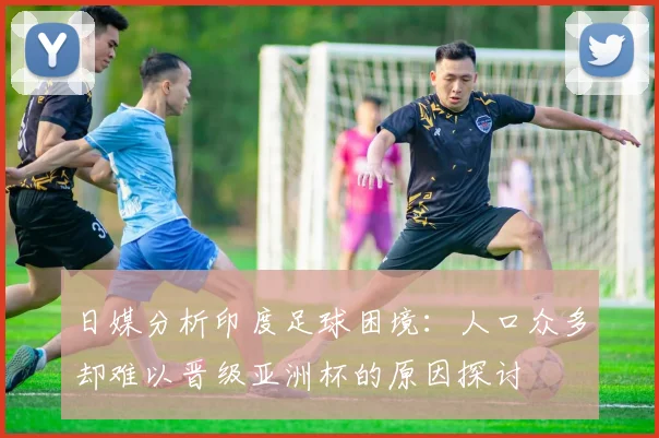 日媒分析印度足球困境：人口众多却难以晋级亚洲杯的原因探讨
