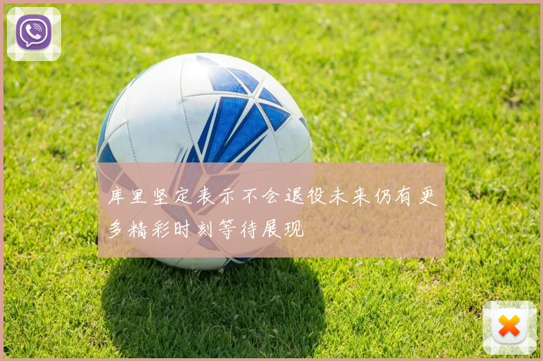 库里坚定表示不会退役未来仍有更多精彩时刻等待展现