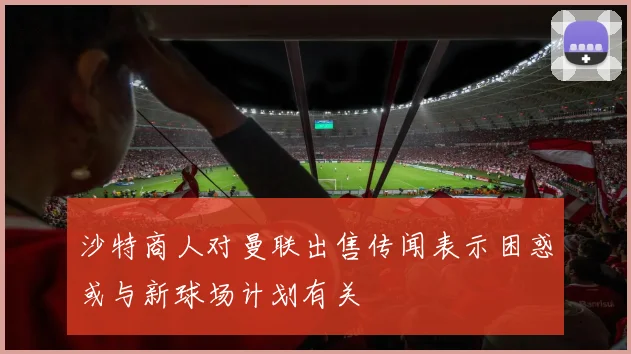 沙特商人对曼联出售传闻表示困惑或与新球场计划有关