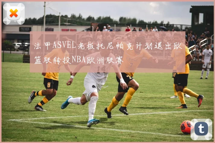 法甲ASVEL老板托尼帕克计划退出欧篮联转投NBA欧洲联赛
