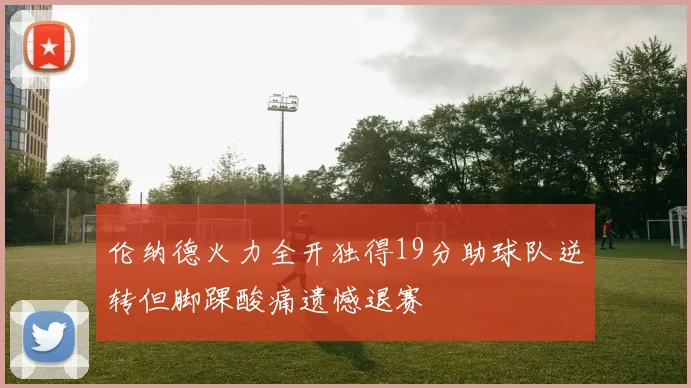伦纳德火力全开独得19分助球队逆转但脚踝酸痛遗憾退赛