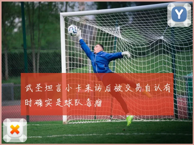 武圣坦言小卡来访后被交易自认有时确实是球队毒瘤