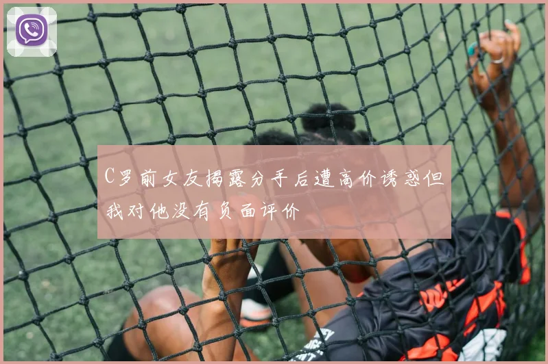 C罗前女友揭露分手后遭高价诱惑但我对他没有负面评价