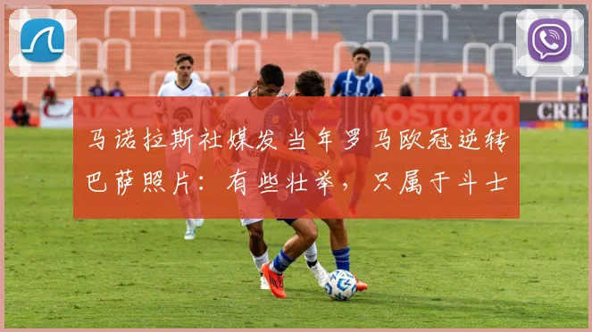 马诺拉斯社媒发当年罗马欧冠逆转巴萨照片：有些壮举，只属于斗士