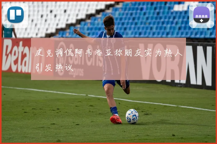 皮克调侃阿韦洛亚称朋友实为熟人引发热议