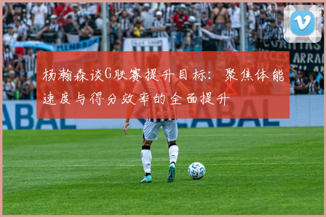 杨瀚森谈G联赛提升目标：聚焦体能速度与得分效率的全面提升