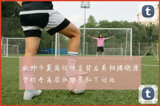 瓜帅今夏离任传言背后真相揭晓源于对手高层和球员私下讨论
