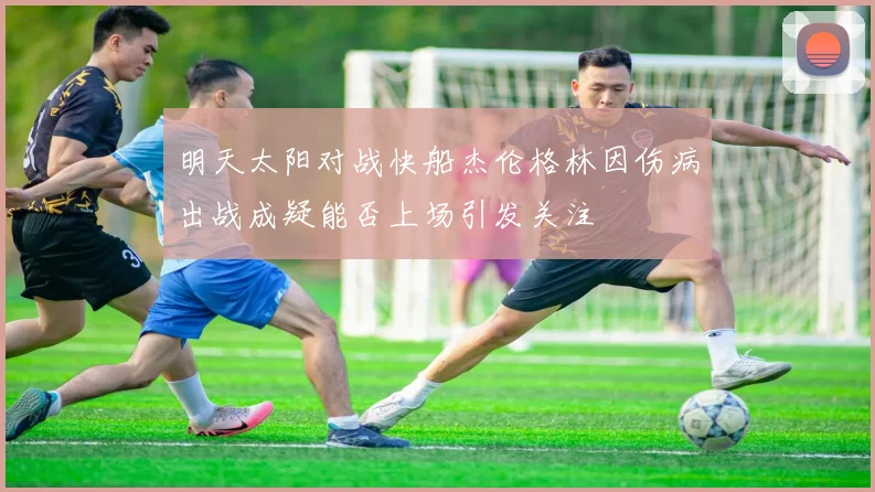 明天太阳对战快船杰伦格林因伤病出战成疑能否上场引发关注