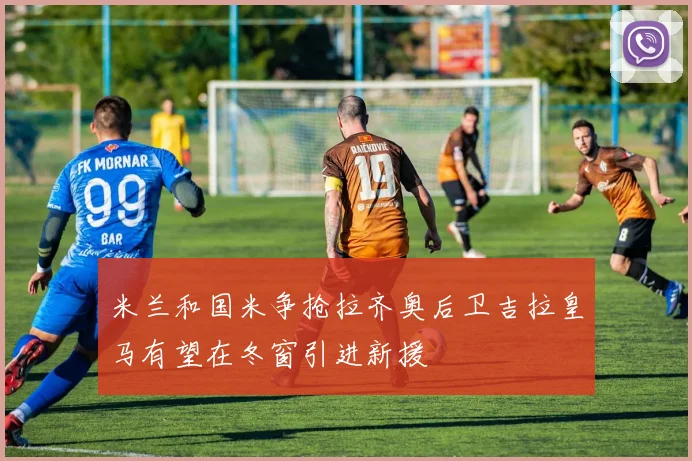 米兰和国米争抢拉齐奥后卫吉拉皇马有望在冬窗引进新援