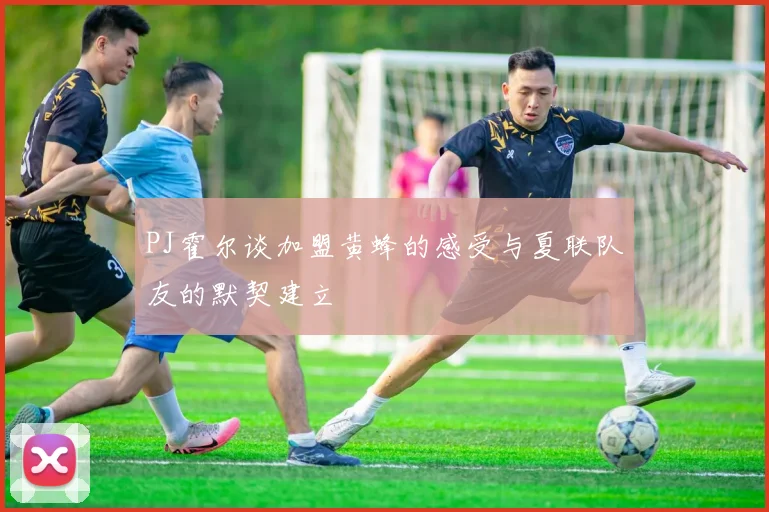 PJ霍尔谈加盟黄蜂的感受与夏联队友的默契建立
