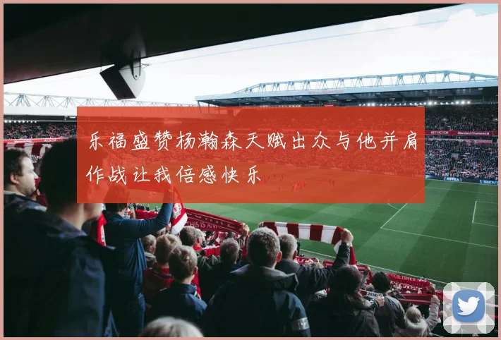乐福盛赞杨瀚森天赋出众与他并肩作战让我倍感快乐