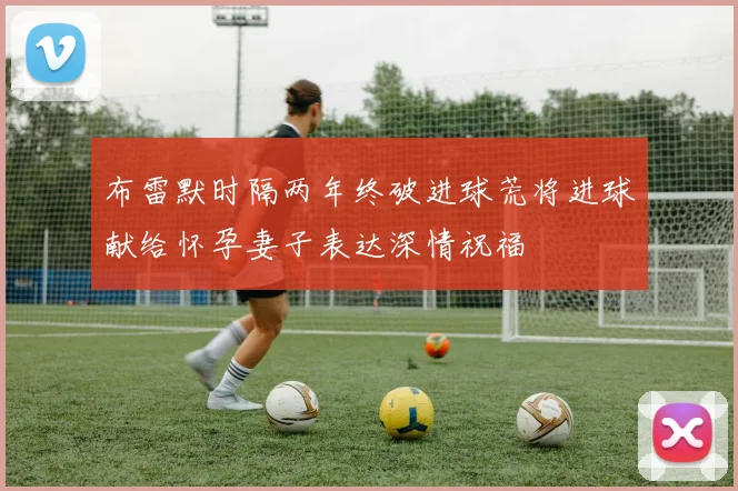 布雷默时隔两年终破进球荒将进球献给怀孕妻子表达深情祝福