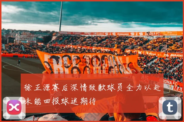 徐正源赛后深情致歉球员全力以赴未能回报球迷期待