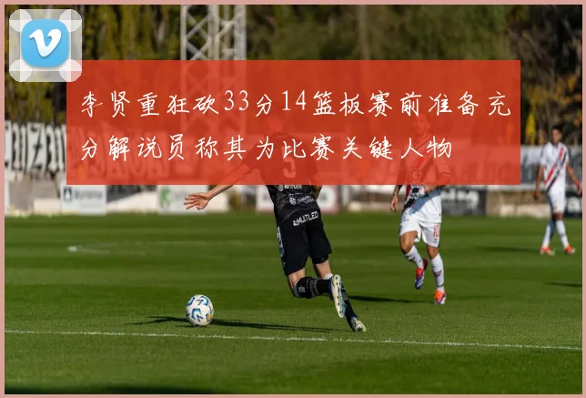 李贤重狂砍33分14篮板赛前准备充分解说员称其为比赛关键人物