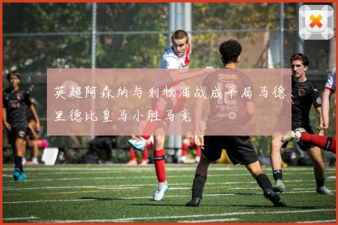 英超阿森纳与利物浦战成平局马德里德比皇马小胜马竞