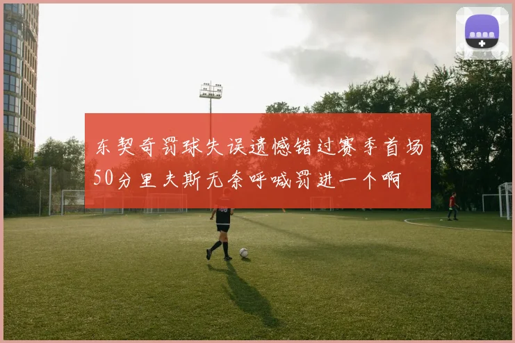 东契奇罚球失误遗憾错过赛季首场50分里夫斯无奈呼喊罚进一个啊
