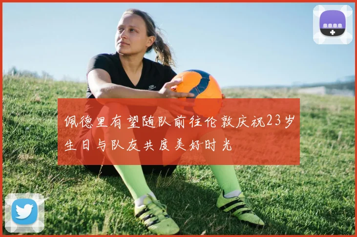 佩德里有望随队前往伦敦庆祝23岁生日与队友共度美好时光
