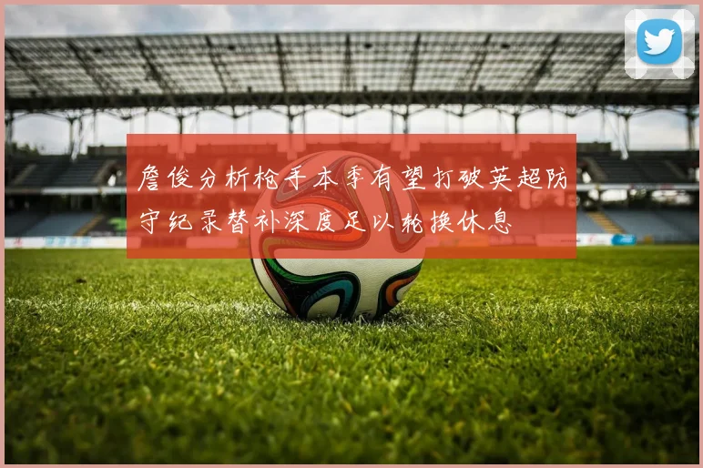 詹俊分析枪手本季有望打破英超防守纪录替补深度足以轮换休息