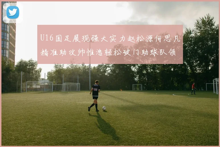 U16国足展现强大实力赵松源何思凡精准助攻帅惟浩轻松破门助球队领先