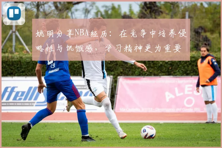 姚明分享NBA经历：在竞争中培养侵略性与饥饿感，学习精神更为重要