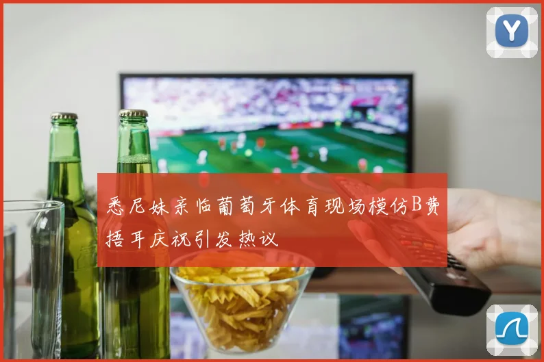 悉尼妹亲临葡萄牙体育现场模仿B费捂耳庆祝引发热议