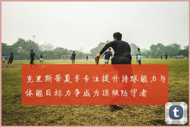 克里斯蒂夏季专注提升持球能力与体能目标力争成为顶级防守者