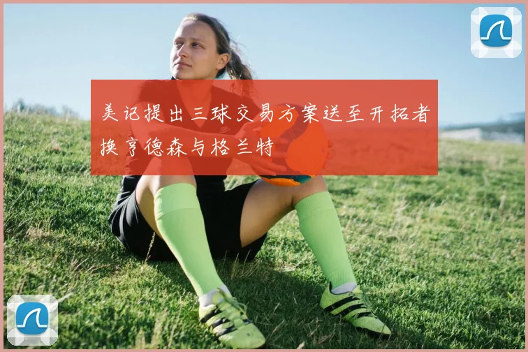 美记提出三球交易方案送至开拓者换亨德森与格兰特